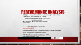 PERFORMANCE ANALYSIS
Profitability and return ratios
Return on Capital Employed (ROCE)
ROCE gives a measure of how efficiently a business is using the funds available.
It measures how much is earned per Rs. 1 invested.
ROCE = Profit before interest and tax (PBIT) x100%
Capital Employed (CE)
PBIT = Operating profit CE = Non Current assets + Current Assets –
Current Liabilities;
or
= Share Capital + Reserves + Long Term Loans
Return on Equity (ROE)
ROE measures how much profit a company generates for its ordinary shareholders
with the money they have invested in the company
ROE = Profit after tax and preference dividends x100%
Book value of Shareholders’ Funds
Please refer p.65 for DuPont model where ROCE = Asset Turnover x Profit Margin
 