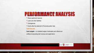 PERFORMANCE ANALYSIS
Other information which gives a company’s performance
 The revaluation of non-current assets
 Share capital and reserves
 Loans and other liabilities
 Contingencies
 Events after the statement of financial position date
Cash forecasts
Cash budgets – is a detailed budget of estimated cash inflows and
outflows incorporating both revenue and capital items
 