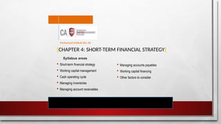 [CHAPTER 4: SHORT-TERM FINANCIAL STRATEGY]
Syllabus areas
 Short-term financial strategy
 Working capital management
 Cash operating cycle
 Managing inventories
 Managing account receivables
Mohamed Intikab Bin Ali
 Managing accounts payables
 Working capital financing
 Other factors to consider
 