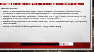 CHAPTER 1: STRATEGIC ROLE AND INTEGRATION OF FINANCIAL MANAGEMENT
Learning Outcomes
 Discuss the evolving role and strategic scope of financial management (including profit maximisation, wealth
maximisation, value for money, and balanced scorecard approach) in achieving organisational objectives.
 Assess how the finance function integrates with other business units to support strategic decision-making and long-
term growth. What are the areas considered in the balanced scorecard approach?
 Assess the strategic importance of the treasury function within financial management in managing liquidity, funding,
and financial risks.
 Evaluate the leadership role of finance professionals in driving corporate strategy.
 