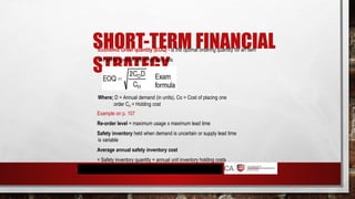 SHORT-TERM FINANCIAL
STRATEGY
Economic Order quantity (EOQ) - is the optimal ordering quantity for an item
of inventory which will minimise costs
Where; D = Annual demand (in units), Co = Cost of placing one
order CH = Holding cost
Example on p. 107
Re-order level = maximum usage x maximum lead time
Safety inventory held when demand is uncertain or supply lead time
is variable
Average annual safety inventory cost
= Safety inventory quantity × annual unit inventory holding costs
 