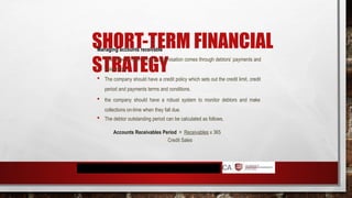 SHORT-TERM FINANCIAL
STRATEGY
Managing accounts receivable
 The inflow of cash into the organisation comes through debtors’ payments and
collections.
 The company should have a credit policy which sets out the credit limit, credit
period and payments terms and conditions.
 the company should have a robust system to monitor debtors and make
collections on-time when they fall due.
 The debtor outstanding period can be calculated as follows.
Accounts Receivables Period = Receivables x 365
Credit Sales
 