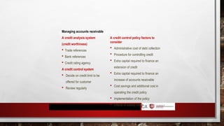 SHORT-TERM FINANCIAL STRATEGY
Managing accounts receivable
A credit analysis system
(credit worthiness)
 Trade references
 Bank references
 Credit rating agency
A credit control system
 Decide on credit limit to be
offered for customer
 Review regularly
A credit control policy factors to
consider
 Administrative cost of debt collection
 Procedure for controlling credit
 Extra capital required to finance an
extension of credit
 Extra capital required to finance an
increase of accounts receivable
 Cost savings and additional cost in
operating the credit policy
 Implementation of the policy
 Effects of easing credit
 