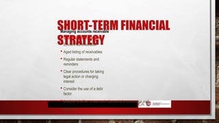 SHORT-TERM FINANCIAL
STRATEGY
Managing accounts receivable
A debt collection system
 Efficient administration
 Aged listing of receivables
 Regular statements and
reminders
 Clear procedures for taking
legal action or charging
interest
 Consider the use of a debt
factor
 Analyse whether to use cash discounts to encourage early
payment
 