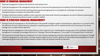 WHAT IS FINANCIAL MANAGEMENT
 Financial management evaluates how funds are used and procured
 Financial management is the managerial activity which is concerned with planning and controlling of the firms financial resources.
 In other words it is concerned with acquiring, financing and managing assets to accomplish the overall goal of a business
enterprise(mainly to maximise the shareholder wealth)
 In todays world where positive cashflow is more important than book profit, financial management can also be defined as planning for
the future of a business enterprise to ensure a positive cashflow
WHAT IS STRATEGIC FINANCIAL MANAGEMENT?
 Strategic financial management is 'the identification of the possible strategies capable of maximising an organisation's net present value,
the allocation of scarce capital resources among the competing opportunities and the implementation and monitoring of the chosen
strategy so as to achieve stated objectives’.
 Strategic financial management is the study of finance with a long term view considering the strategic goals of the enterprise. Financial
management is nowadays increasingly referred to as "Strategic Financial Management" so as to give it an increased frame of reference.
 The approach of strategic financial management is to drive decision making that prioritizes business objectives in the long term. Strategic
financial management not only assists in setting company targets but also creates a platform for planning and governing plans to tackle
challenges along the way. It also involves laying out steps to drive the business towards its objectives
 