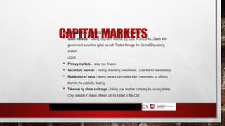 CAPITAL MARKETS
Capital markets are markets for trading in long-term finance
 Stock markets – raising long-term finance. Eg. CSE in Sri Lanka.. Deals with
government securities (gilts) as well. Traded through the Central Depository
system
(CDS)
 Primary markets – raise new finance
 Secondary markets – trading of existing investments. Essential for marketability
 Realisation of value – where owners can realise their investments by offering
them to the public by floating
 Takeover by share exchange – taking over another company by issuing shares.
Only possible if shares offered can be traded in the CSE
 