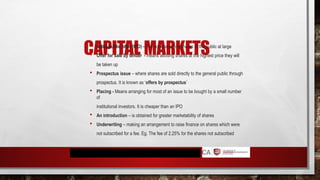 CAPITAL MARKETS
 Initial public offer (IPO) - The company sells shares to the public at large
 Offer for sale by tender - means allotting shares at the highest price they will
be taken up
 Prospectus issue – where shares are sold directly to the general public through
prospectus. It is known as ‘offers by prospectus’
 Placing - Means arranging for most of an issue to be bought by a small number
of
institutional investors. It is cheaper than an IPO
 An introduction – is obtained for greater marketability of shares
 Underwriting – making an arrangement to raise finance on shares which were
not subscribed for a fee. Eg. The fee of 2.25% for the shares not subscribed
 