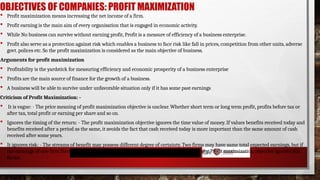 OBJECTIVES OF COMPANIES: PROFIT MAXIMIZATION
 Profit maximization means increasing the net income of a firm.
 Profit earning is the main aim of every organisation that is engaged in economic activity.
 While No business can survive without earning profit, Profit is a measure of efficiency of a business enterprise.
 Profit also serve as a protection against risk which enables a business to face risk like fall in prices, competition from other units, adverse
govt. polices etc. So the profit maximization is considered as the main objective of business.
Arguments for profit maximization
 Profitability is the yardstick for measuring efficiency and economic prosperity of a business enterprise
 Profits are the main source of finance for the growth of a business.
 A business will be able to survive under unfavorable situation only if it has some past earnings
Criticism of Profit Maximization: -
 It is vague: - The price meaning of profit maximization objective is unclear. Whether short term or long term profit, profits before tax or
after tax, total profit or earning per share and so on.
 Ignores the timing of the return: - The profit maximization objective ignores the time value of money. If values benefits received today and
benefits received after a period as the same, it avoids the fact that cash received today is more important than the same amount of cash
received after some years.
 It ignores risk: - The streams of benefit may possess different degree of certainty. Two firms may have same total expected earnings, but if
the earnings of one firm fluctuate considerably as compared to the other, it will be more risky. Profit maximization objective ignores this
factor.
 