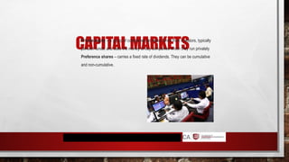 CAPITAL MARKETS
Private equity – a group of companies tat raises funds from investors, typically
pension funds, and uses the money to buy companies which they run privately
Preference shares – carries a fixed rate of dividends. They can be cumulative
and non-cumulative.
 