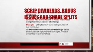 SCRIP DIVIDENDS, BONUS
ISSUES AND SHARE SPLITS
Scrip dividends – payment of dividends by issuing additional shares
rather than cash
Bonus issues – a bonus/ scrip/ capitalisation issue is the
capitalisation of the reserves of an entity by the issue of new shares to
existing shareholders, in proportion to their holdings
Share splits – splitting the ordinary shares into larger number with
lower nominal value
The difference between a bonus issue and a share split is that a
bonus issue converts equity reserve into share capital, where as a
share split leaves reserves unaffected
 