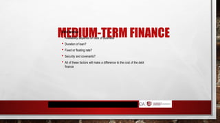 MEDIUM-TERM FINANCE
Debt finance
 Availability depends on size of business
 Duration of loan?
 Fixed or floating rate?
 Security and covenants?
 All of these factors will make a difference to the cost of the debt
finance
 