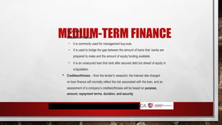 MEDIUM-TERM FINANCE
 Term loans
 Mezzanine finance
• it is commonly used for management buy-outs.
• It is used to bridge the gap between the amount of loans that banks are
prepared to make and the amount of equity funding available
• It is an unsecured loan that rank after secured debt but ahead of equity in
a liquidation
 Creditworthiness - from the lender’s viewpoint, the interest rate charged
on loan finance will normally reflect the risk associated with the loan, and an
assessment of a company’s creditworthiness will be based on purpose,
amount, repayment terms, duration, and security
 