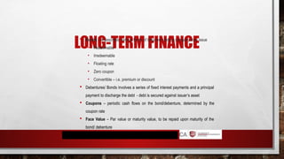 LONG-TERM FINANCE
 Bonds – it describes various forms of long-term debt a company may issue
• Redeemable
• Irredeemable
• Floating rate
• Zero coupon
• Convertible – i.e. premium or discount
 Debentures/ Bonds involves a series of fixed interest payments and a principal
payment to discharge the debt - debt is secured against issuer’s asset
 Coupons – periodic cash flows on the bond/debenture, determined by the
coupon rate
 Face Value – Par value or maturity value, to be repaid upon maturity of the
bond/ debenture
 