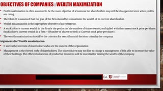 OBJECTIVES OF COMPANIES : WEALTH MAXIMIZATION
 Profit maximisation is often assumed to be the main objective of a business but shareholders may still be disappointed even when profits
are rising.
 Therefore, It is assumed that the goal of the firm should be to maximize the wealth of its current shareholders
 Wealth maximization is the appropriate objective of an enterprise.
 A stockholder‘s current wealth in the firm is the product of the number of shares owned, multiplied with the current stock price per share.
Stockholder‘s current wealth in a firm = (Number of shares owned) x (Current stock price per share).
 The wealth maximization should be the criterion for every financial decision taken by the company
Arguments for Wealth maximization
 It serves the interests of shareholders who are the owners of the organsiation
 Management is the elected body of shareholders. The shareholders may not like to change a management if it is able to increase the value
of their holdings. The efficient allocation of productive resources will be essential for raising the wealth of the company
 