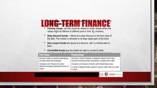 LONG-TERM FINANCE
 Fixed charge - security would be related to a specific asset or group of
assets. Eg. Land and building
 Floating charge– security would be related to certain assets where the
values might be different at different point in time. Eg. inventory
 Deep discount bonds – offered at a large discount on the face value of
the debt. The investor is attracted to its large capital gain of the bond.
 Zero coupon bonds are issued at a discount, with no interest paid on
them
 Convertible bonds give the holder the right to convert to other
securities, normally ordinary shares, at a pre-determined price / rate and
time
 