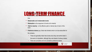 LONG-TERM FINANCE
 Convertible bonds give the holder the right to convert to other
securities, normally ordinary shares, at a pre-determined price / rate and
time
 Redeemable and irredeemable bonds
 Redemption is the repayment of bonds at its maturity
 Yield to maturity – is the effective yield or internal rate of return of the
bond
 Preference shares pay a fixed rate dividend which is not tax-deductible for
the company.
• These are generally riskier than bonds since they rank behind debt in
the event of a liquidation, although they rank ahead of ordinary shares.
• There are cumulative and non cumulative preference shares
 