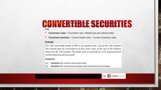 CONVERTIBLE SECURITIES
Convertible bonds – is a liability that gives the holder the right to convert into
another instrument, normally ordinary shares, at a pre-determined price/ rate and
time
 Conversion value = Conversion ratio x Market price per ordinary share
 Conversion premium = Current market value – Current conversion value
Example
 