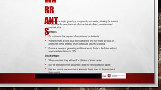 WA
RR
ANT
S
 Warrant – is a right given by a company to an investor, allowing the investor
to subscribe for new shares at a future date at a fixed, pre-determined
exercise price
Advantages
 Do not involve the payment of any interest or dividends
 Warrants make a bond issue more attractive and may make an issue of
unsecured bonds possible where adequate security is lacking
 Provide a means of generating additional equity funds in the future without
any immediate dilution in EPS
Disadvantages
 When exercised, they will result in dilution of share capital
 May be exercised when a business does not need additional capital
 Has less control over exercise of warrants than it does on the exercise of
share capital
 