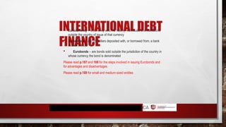 INTERNATIONAL DEBT
FINANCE
 Eurocurrency – is currency which is held by individuals and institutions
outside the country of issue of that currency
 Eurodollars – are US dollars deposited with, or borrowed from, a bank
outside the US
 Eurobonds – are bonds sold outside the jurisdiction of the country in
whose currency the bond is denominated
Please read p.187 and 188 for the steps involved in issuing Eurobonds and
for advantages and disadvantages
Please read p.189 for small and medium sized entities
 