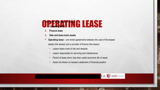 OPERATING LEASE
There are three types of lease:
1. Operating lease
2. Finance lease
3. Sale and lease back assets
 Operating lease – are rental agreements between the user of the leased
assets (the lessee) and a provider of finance (the lessor)
• Lessor bears most of risk and rewards
• Lessor responsible for servicing and maintenance
• Period of lease short, less than useful economic life of asset
• Asset not shown on lessee’s statement of financial position
 