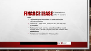 FINANCE LEASE
 Finance lease – is a lease agreement that transfers substantially all the
risks and rewards incidental to ownership of an asset from the lessor to the
lessee
• The lessee is normally responsible for the upkeep, servicing and
maintenance of the asset
• The lease has a primary period, which covers all or most of the useful
life of the asset
• The lessee may be able to continue to lease the asset for an indefinite
secondary period, in return for a very low nominal rent, sometimes called
‘peppercorn rent’
• Asset shown on lessee’s statement of financial position
 
