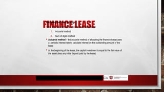 FINANCE LEASE
Allocating the finance charge
There are two methods to allocate the finance charge
1. Actuarial method
2. Sum of digits method
 Actuarial method – the actuarial method of allocating the finance charge uses
a periodic interest rate to calculate interest on the outstanding amount of the
lease
 At the beginning of the lease, the capital investment is equal to the fair value of
the asset (less any initial deposit paid by the lease)
 