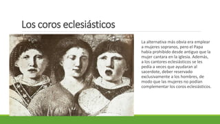 Los coros eclesiásticos
La alternativa más obvia era emplear
a mujeres sopranos, pero el Papa
había prohibido desde antiguo que la
mujer cantara en la iglesia. Además,
a los cantores eclesiásticos se les
pedía a veces que ayudaran al
sacerdote, deber reservado
exclusivamente a los hombres, de
modo que las mujeres no podían
complementar los coros eclesiásticos.
 