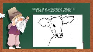 IDENTIFY ON WHAT PARTICULAR NUMBER IS
THE FOLLOWING GOAT IN THE HERD.
 