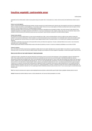 Insulina vegetală: castravetele amar
                                                                                                                                                                                  de Elena Şerban


Castravetele amar îşi merită pe deplin numele din cauza gustului său greu de suportat, însă, în ciuda acestui lucru, conţine o serie de princip ii active datorită cărora vindecă o serie de
boli.


Indicat în caz de boli digestive
Leguma, a cărei denumire ştiinţifică este Momordica charantia, mai este cunoscută şi sub numele de pepene amar, karela sau goya. Este originară din sudul Asiei, dar e răspândită şi în
Africa şi în Australia. Se prezintă ca o plantă agăţătoare, cu frunze lobate şi zimţate. Florile sunt mici şi au culoare gălbuie, iar fructele sunt portocalii atunci când sunt coapte. Ca formă,
acestea din urmă sunt aproape cilindrice şi au o suprafaţă rugoasă şi noduroasă.
După studii amănunţite, medicii au putut să afirme că, spre deosebire de alte legume, castravetele amar are proprietăţi rar întâlnite. Totul e să fie consumat în stare naturală. Printre
substanţele descoperite în el se regăsesc vitaminele A, B1, B6, B9, B12, C, E şi K, dar şi minerale precum: calciu, magneziu, potasiu, sodiu, fier şi zinc. De asemenea, leguma conţine
cantităţi mari de fibre alimentare şi de carbohidraţi, datorită cărora este recomandată în regimul alimentar al persoanelor care suferă de afecţiuni digestive.


Coboară nivelul zahărului
Nici persoanele care suferă de diabet zaharat nu ar trebui să evite castravetele amar. Astfel, o serie de cercetări efectuate în ultimii ani a arătat că nivelul zahărului în sânge este
echilibrat în urma consumului acestei legume. Oamenii de ştiinţă nu au reuşit încă să descopere care sunt mecanismele prin care castravetele reduce nivelul crescut de zahăr în sânge.
Mai mult, castravetele amar mai este cunoscut şi sub numele de insulina vegetală, deoarece conţine 16 aminoacizi identici cu cei ai insulinei bovine, substanţă ce se administrează
diabeticilor.
O altă calitate a castravetelui amar este aceea că diminuează stările de iritare şi de inflamare ale organismului. De aceea, nutriţioniştii sfătuiesc să se ia serios în calcul introducerea
castravetelui amar în curele de detoxificare.
Deoarece leguma amară întăreşte considerabil sistemul sanitar contra atacurilor bacteriilor şi virusurilor, în prezent se cercetează şi posibilitatea ca ea să vindece HIV/SIDA.


Cultivat şi în ghivece
Deşi nu este originar din România, leguma este uşor adaptabilă la condiţiile meteo din ţara noastră. Specialiştii susţin că ea poate fi sădită în orice condiţii, de la un ghiveci la balcoane
închise sau la sere. Are nevoie doar de lumină şi de căldură constantă. Seminţele se pot achiziţiona de la diverse magazine de specialitate, iar recolta îşi face apariţia în foarte scurt timp.


Gâcul are de 40 de ori mai multă vitamina C decât portocalele


O altă legumă înrudită cu castravetele amar este gâcul (Momordica cochinchinensis), termen ce provine din limba vietnameză. Fructul se deosebeşte ca aspect de castravetele amar.
Astfel, în timp ce gâcul este sferic şi roşu-portocaliu atunci când este copt, castravetele amar este verde închis şi are formă alungită. O altă diferenţă esenţială între cele două
reprezentante ale acestei specii este legată de gust. Dacă în cazul castravetelui amar gustul este aşa după cum îi spune numele, gâcul este dulceag şi uşor acidulat. Gâcul este bogat în
licopenă, conţinând cea mai mare cantitate dintre toate legumele lumii - de 70 de ori mai multă decât roşiile. De asemenea, are de zece mai mult betacaroten decât morcovii sau cartofii
dulci şi de 40 de ori mai multă vitamina C decât portocalele. Studiile au arătat că, spre deosebire de betacarotenul din morcovi, cel conţinut de gâc este asimilat mai rapid de organism.
Licopena are un rol important în prevenirea bolilor cardiovasculare şi a degenerării maculare. De asemenea, studii recente au arătat că bărbaţii care au în corp cantităţi însemnate din
această substanţă îşi micşorează cu 50% riscul de a suferi un atac de cord. Licopena este găzduită, în principal, în membrana de culoare roşu închis ce înveleşte seminţele de gâc. De
asemenea, rezervele importante de vitaminele A şi E din această legumă întârzie îmbătrânirea prematură a pielii şi formarea ridurilor. În plus, consumul de gâc s-a dovedit eficace asupra
sănătăţii sexuale.


Pont! Sucul natural de castravete amar şi leguma ca atare stabilizează presiunea arterială, au efecte benefice asupra funcţiilor ficatului şi grăbeşte vindecarea rănilor de orice fel.


Atenţie! Persoanele care suferă de diabet pot încerca o cură de castravete amar, dar numai sub stricta supraveghere a unui medic.
 