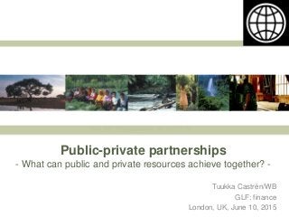Public-private partnerships
- What can public and private resources achieve together? -
Tuukka Castrén/WB
GLF: finance
London, UK, June 10, 2015
 