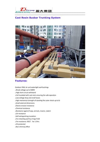 Cast Resin Busbar Trunking System
Features:
Outdoor IP68, Air and watertight wall bushings
● Break voltage up to 5000V
● High short circuit withstand
● Full insulated with cast resin ensuring the safe operation
● Low voltage drop and small losses
● High mechanical strength of standing the outer shock up to 6J
● Small external dimensions
● Electro erosion resistance
● Chemical resistance
● Resistance against fungi, animals, insects, rodent
● UV-resistance
● Self-extinguishing insulation
● Fire retarding wall bus hings F120
● Fire resistance: 950℃ for 1.5hrs
● EX-protected
● Non chimney effect
 