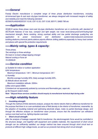 ++++General
Farady Electric manufacture a complete range of three phase distribution transformers, including
oil-immersed type & cast resin dry-type transformer, we always designed with increased margins of safety
and reliablity,and meet the following standard:
IEC60076,ANSI/IEEEC57.12.00, C57.12.20, C57.12.90, BS171, SABS 780 etc
++++Application
SC(B)10 series three phase resin-cast dry-type distribution transformer are in conformity with standard of
IEC76,with features of low loss, compact and light weight, low noise level,clamp-proof,anti-fouling,high
mechanical strength, flame resisting, strong overload ability and low partial discharge quality,they are
application to power transmission and distribution system,hotel,restaurant,commercial
building,stadiums,chemical plants,stations,aiports,offshore drilling platforms,especially to heavy load centers
and places with special fire protection requirements
++++Mainly rating, types & capacity:
Three phase,
Two windings or three windings
On-load or no-load voltage tapping changer
Natural cooling or force air
10-2500kVA
++++Service condition
a) Suitable for indoor or outdoor application
b)Air temperature:
Maximum temperature: +40℃; Minimum temperature:-30℃
c) Humidity:
Monthly average humidity 95%; Daily average humidity 90% .
d) Altitude above sea level:
Maximum installation altitude: 2000m.
e)Max wind speed:35M/s
f) Ambient air not apparently polluted by corrosive and flammable gas, vapor etc.
g) No frequent violent shake
Note: * Beyond those services condition should enquiry to manufacturer technical dept during order
++++High reliability feature:
l Insulating strength:
Through the method of finite elements analysis ,analyze the interior electric field on difference transformer for
the purpose that there is no over-centralized area of field density in the interior of transformer, meanwhile, by
the adoption of insulating material and optimizing electrode shape, make no partial discharge design, and
through the effective analysis on transformer wave process, ensure that the transformer can withstand
various over-load such as, lighting impulse over-load.
l Short circuit strength:
after the analysis of leakage magnetic field fo transformer, the electromagnetic force would be controlled in
the structure design, and together with equipment and suitable materials, the requirement of short circuit
strength can be sufficiently satisfied. our design method has been ensured through short circuit test on
products at different high voltage levels, as well as our products had strong short circuit strength
 