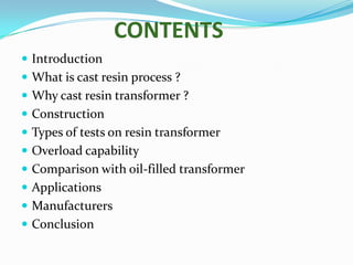 CONTENTS
 Introduction
 What is cast resin process ?
 Why cast resin transformer ?

 Construction
 Types of tests on resin transformer
 Overload capability
 Comparison with oil-filled transformer
 Applications
 Manufacturers
 Conclusion

 