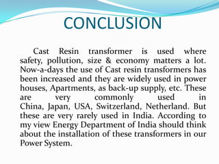 CONCLUSION
Cast Resin transformer is used where
safety, pollution, size & economy matters a lot.
Now-a-days the use of Cast resin transformers has
been increased and they are widely used in power
houses, Apartments, as back-up supply, etc. These
are
very
commonly
used
in
China, Japan, USA, Switzerland, Netherland. But
these are very rarely used in India. According to
my view Energy Department of India should think
about the installation of these transformers in our
Power System.

 