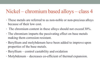 Nickel – chromium based alloys – class 4
• These metals are referred to as non-noble or non-precious alloys
because of their low cost.
• The chromium content in these alloys should not exceed 30%.
• The chromium imparts the passivating effect on base metals
making them corrosion resistant.
• Beryllium and molybdenum have been added to improve upon
properties of the base metals.
• Beryllium – control castability and oxidation
• Molybdenum – decreases co-efficient of thermal expansion.
 