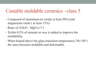 Castable moldable ceramics –class 5
• Composed of aluminium tri oxide( at least 50%) and
magnesium oxide ( at least 15%)
• Ratio of Al2O3 : MgO is 7:1
• To this 0.5% of stearate or wax is added to improve the
moldability.
• When heated above the glass transition temperature ( 30-150°)
the mass becomes moldable and deformable.
 