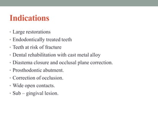 Indications
• Large restorations
• Endodontically treated teeth
• Teeth at risk of fracture
• Dental rehabilitation with cast metal alloy
• Diastema closure and occlusal plane correction.
• Prosthodontic abutment.
• Correction of occlusion.
• Wide open contacts.
• Sub – gingival lesion.
 
