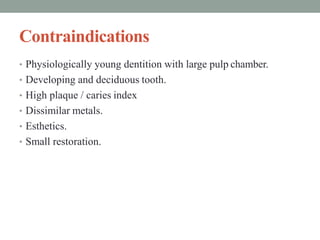 Contraindications
• Physiologically young dentition with large pulp chamber.
• Developing and deciduous tooth.
• High plaque / caries index
• Dissimilar metals.
• Esthetics.
• Small restoration.
 