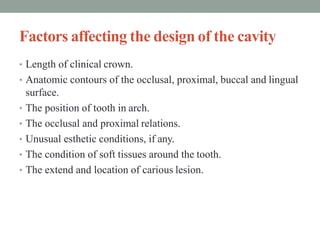 Factors affecting the design of the cavity
• Length of clinical crown.
• Anatomic contours of the occlusal, proximal, buccal and lingual
surface.
• The position of tooth in arch.
• The occlusal and proximal relations.
• Unusual esthetic conditions, if any.
• The condition of soft tissues around the tooth.
• The extend and location of carious lesion.
 