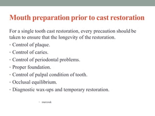 Mouth preparationprior to cast restoration
For a single tooth cast restoration, every precaution should be
taken to ensure that the longevity of the restoration.
• Control of plaque.
• Control of caries.
• Control of periodontal problems.
• Proper foundation.
• Control of pulpal condition of tooth.
• Occlusal equilibrium.
• Diagnostic wax-ups and temporary restoration.
• marzouk
 