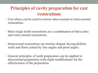 Principles of cavity preparationfor cast
restorations
• Cast alloys can be used to restore intra-coronal or extra-coronal
restorations.
• Most single tooth restorations are a combination of these intra
and extra coronal restorations.
• Intracoronal restorations are mortise shaped, having definite
walls and floors joined by line angles and point angles.
• General principles of tooth preparation can be applied to
intracoronal preparation with slight modifications for the
effectiveness of the preparation.
 
