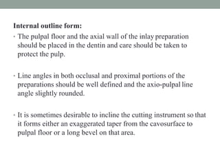 Internal outline form:
• The pulpal floor and the axial wall of the inlay preparation
should be placed in the dentin and care should be taken to
protect the pulp.
• Line angles in both occlusal and proximal portions of the
preparations should be well defined and the axio-pulpal line
angle slightly rounded.
• It is sometimes desirable to incline the cutting instrument so that
it forms either an exaggerated taper from the cavosurface to
pulpal floor or a long bevel on that area.
 