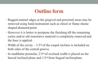 Outline form
• Ragged enamel edges at the gingival and proximal areas may be
removed using hand instrument such as chisel or flame shame
shaped diamond point.
• However it is better to postpone the finishing till the remaining
caries and/or old restorative material is completely removed and
the base is applied.
• Width of the cavity – 1/3rd of the cuspal inclines is included on
both sides of the central groove.
• In madibular premolar, 2/3rd of occlusal width is placed on the
buccal inclined plane and 1/3rd from lingual inclineplane.
 