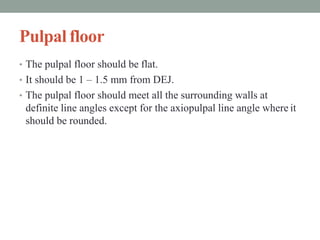 Pulpal floor
• The pulpal floor should be flat.
• It should be 1 – 1.5 mm from DEJ.
• The pulpal floor should meet all the surrounding walls at
definite line angles except for the axiopulpal line angle where it
should be rounded.
 