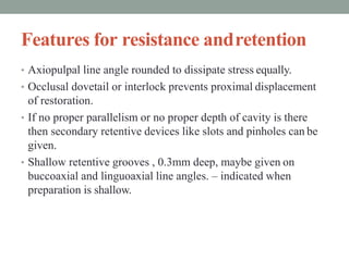 Features for resistance andretention
• Axiopulpal line angle rounded to dissipate stress equally.
• Occlusal dovetail or interlock prevents proximal displacement
of restoration.
• If no proper parallelism or no proper depth of cavity is there
then secondary retentive devices like slots and pinholes can be
given.
• Shallow retentive grooves , 0.3mm deep, maybe given on
buccoaxial and linguoaxial line angles. – indicated when
preparation is shallow.
 