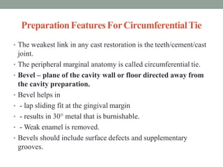 PreparationFeaturesForCircumferentialTie
• The weakest link in any cast restoration is the teeth/cement/cast
joint.
• The peripheral marginal anatomy is called circumferential tie.
• Bevel – plane of the cavity wall or floor directed away from
the cavity preparation.
• Bevel helps in
• - lap sliding fit at the gingival margin
• - results in 30° metal that is burnishable.
• - Weak enamel is removed.
• Bevels should include surface defects and supplementary
grooves.
 