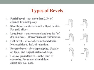 Types of Bevels
1. Partial bevel – not more than 2/3rd of
enamel. Enameloplasty.
2. Short bevel – entire enamel without dentin.
For gold alloys.
3. Long bevel – entire enamel and one half of
dentinal wall. Intracoronal cast restorations.
4. Full bevel – whole of enamel and dentin.
Not used due to lack of retention.
5. Reverse bevel – for cusp capping. Usually
on facial and lingual surface of cusp.
6. Hollow ground bevel – in the form of
concavity. For materials with low
castability. Not used.
 