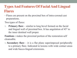 TypesAnd Features Of FacialAnd Lingual
Flares
• Flares are present on the proximal box of intra-coronal cast
preparations.
Two types of flares:
1. Primary flare – similar to long bevel formed on the facial
and lingual wall of proximal box. It has angulation of 45° to
the inner dentinal wall proper.
Funtions : makes the proximal portion of the restoration self
cleansable.
1. Secondary flare – it is a flat plane superimposed peripherally
to a primary flare. Indicated in lesions with wide contact areas
and wide bucco-lingual extensions.
 