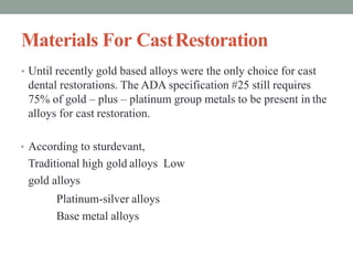 Materials For CastRestoration
• Until recently gold based alloys were the only choice for cast
dental restorations. The ADA specification #25 still requires
75% of gold – plus – platinum group metals to be present in the
alloys for cast restoration.
• According to sturdevant,
Traditional high gold alloys Low
gold alloys
Platinum-silver alloys
Base metal alloys
 