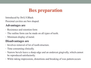 Box preparation
Introduced by Dr.G.V.Black
Proximal cavities are box shaped.
Advantages are
• Resistence and retention form
• The outline form can be made on all types of teeth.
• Minimum display of metal.
Disadvantages are
• Involves removal of lot of tooth structure.
• Time consuming clinically.
• Narrow bevels leave a sharp edge and an undercut gingivally, which cannot
be reproduced satisfactorily.
• While taking impressions, distortions and breaking of wax patternoccurs
 